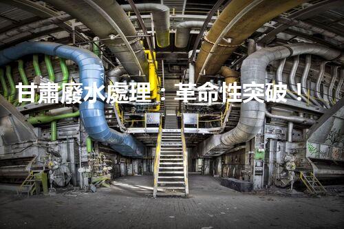 甘肅廢水處理：革命性突破！拯救地球之源，重塑生態(tài)奇跡？
